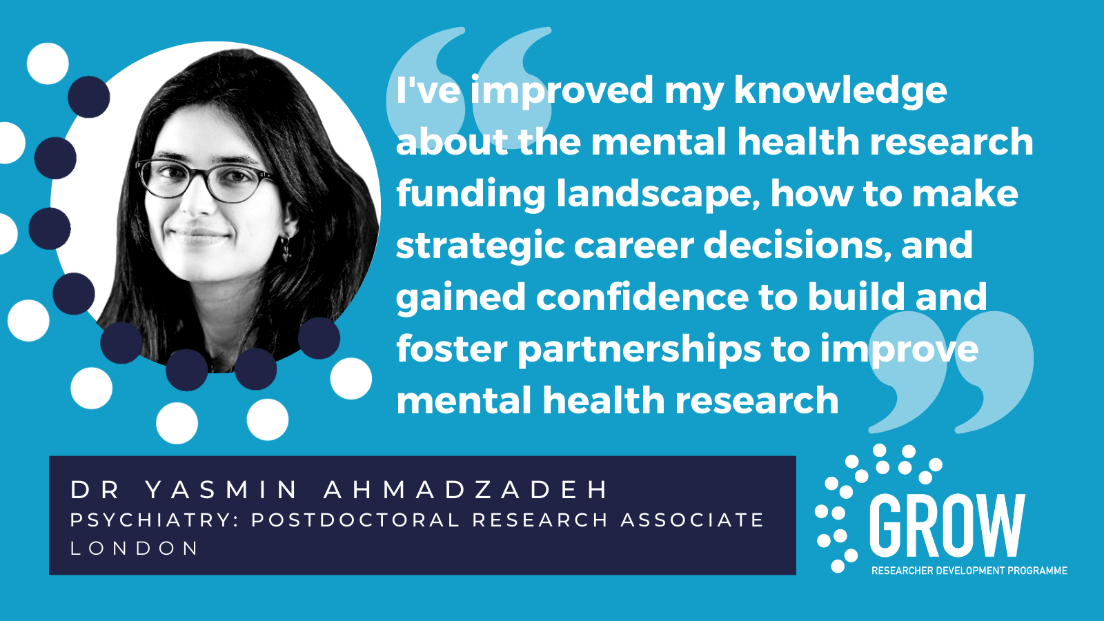 I've improved my knowledge about the mental health research funding landscape, how to make strategic career decisions, and gained confidence to build and foster partnerships to improve mental health research - DR YASMIN AHMADZADEH | Psychiatry: Postdoctoral research associate London